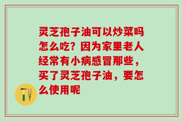 灵芝孢子油可以炒菜吗怎么吃？因为家里老人经常有小病感冒那些，买了灵芝孢子油，要怎么使用呢