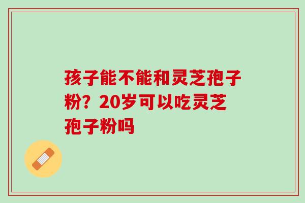 孩子能不能和灵芝孢子粉？20岁可以吃灵芝孢子粉吗