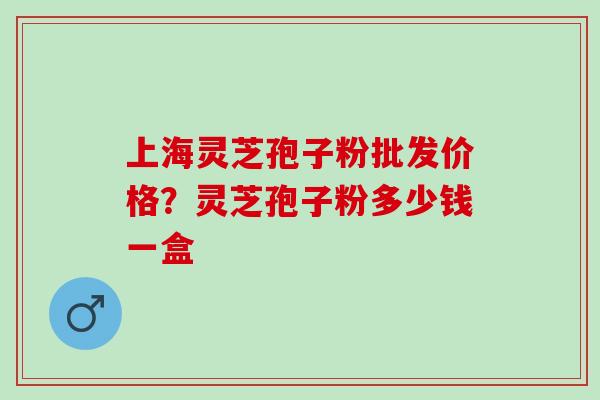上海灵芝孢子粉批发价格?灵芝孢子粉多少钱一盒 上海灵芝孢子粉批发价格?灵芝孢子粉多少钱一盒