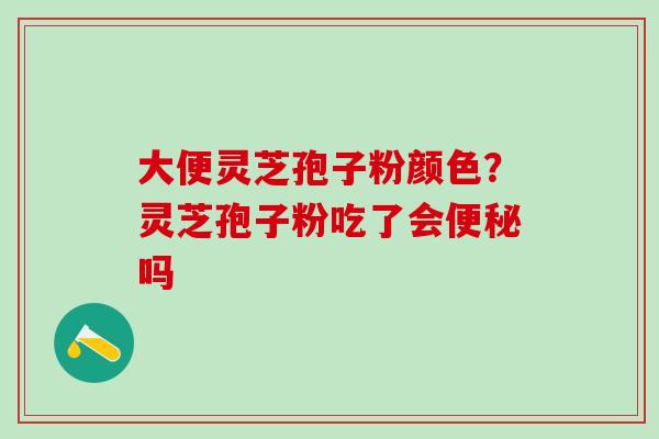 大便灵芝孢子粉颜色？灵芝孢子粉吃了会便秘吗