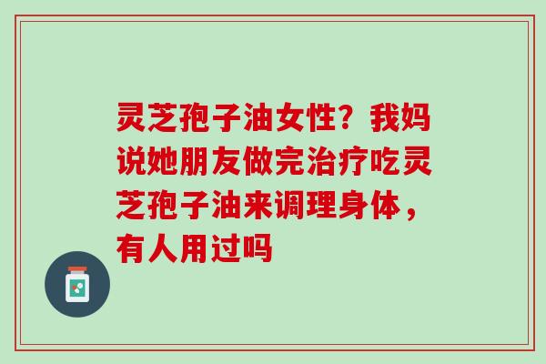 灵芝孢子油女性？我妈说她朋友做完治疗吃灵芝孢子油来调理身体，有人用过吗