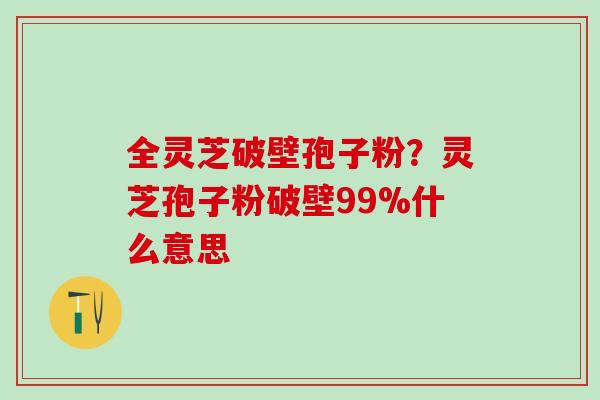 全灵芝破壁孢子粉？灵芝孢子粉破壁99%什么意思