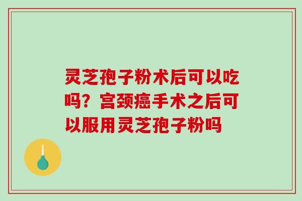 灵芝孢子粉术后可以吃吗？宫颈癌手术之后可以服用灵芝孢子粉吗