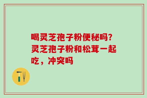 喝灵芝孢子粉便秘吗？灵芝孢子粉和松茸一起吃，冲突吗