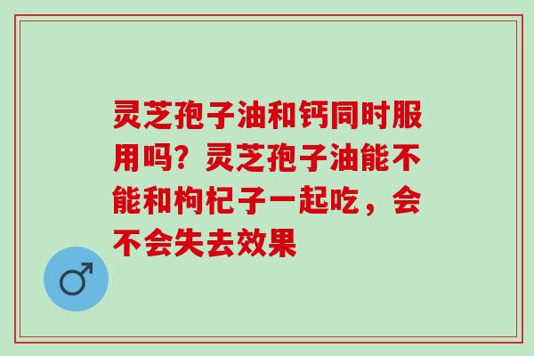 灵芝孢子油和钙同时服用吗?灵芝孢子油能不能和枸杞子一起吃,会不会失去效果 灵芝孢子油和钙同时服用吗?灵芝孢子油能不能和枸杞子一起吃,会不会失去效果