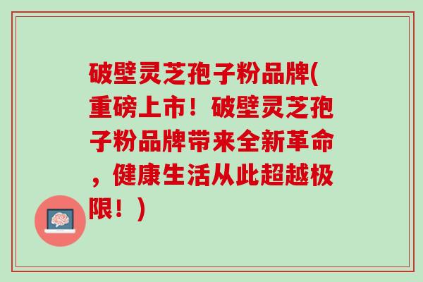 破壁灵芝孢子粉品牌(重磅上市!破壁灵芝孢子粉品牌带来全新革命,健康生活从此超越极限!) 破壁灵芝孢子粉品牌(重磅上市!破壁灵芝孢子粉品牌带来全新革命,健康生活从此超越极限!)