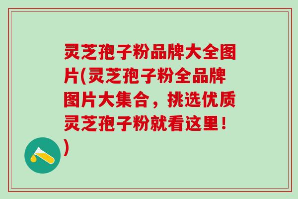 灵芝孢子粉品牌大全图片(灵芝孢子粉全品牌图片大集合，挑选优质灵芝孢子粉就看这里！)