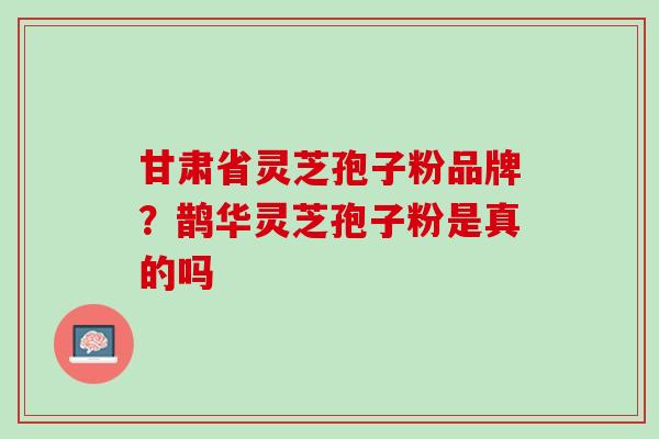 甘肃省灵芝孢子粉品牌？鹊华灵芝孢子粉是真的吗