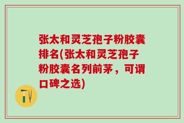 张太和灵芝孢子粉胶囊排名(张太和灵芝孢子粉胶囊名列前茅，可谓口碑之选)