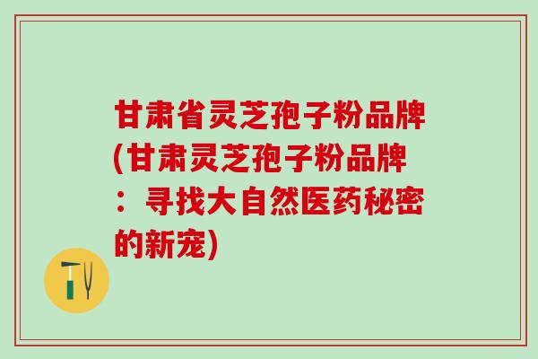 甘肃省灵芝孢子粉品牌(甘肃灵芝孢子粉品牌：寻找大自然医药秘密的新宠)