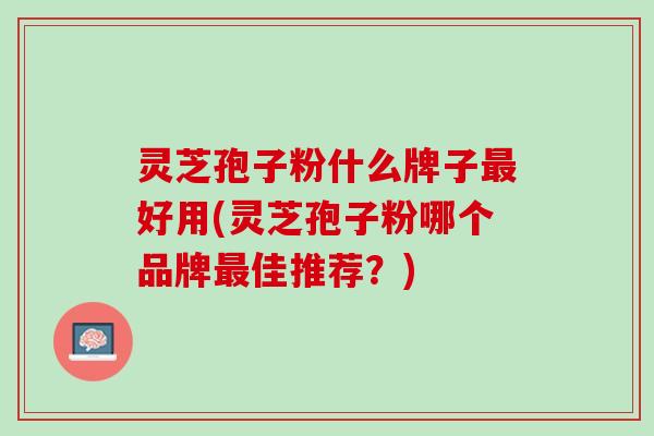 灵芝孢子粉什么牌子最好用(灵芝孢子粉哪个品牌最佳推荐？)