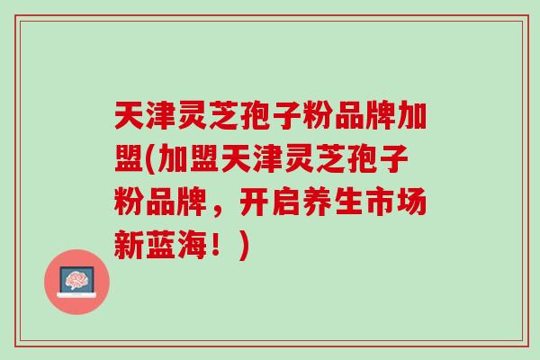 天津灵芝孢子粉品牌加盟(加盟天津灵芝孢子粉品牌，开启养生市场新蓝海！)