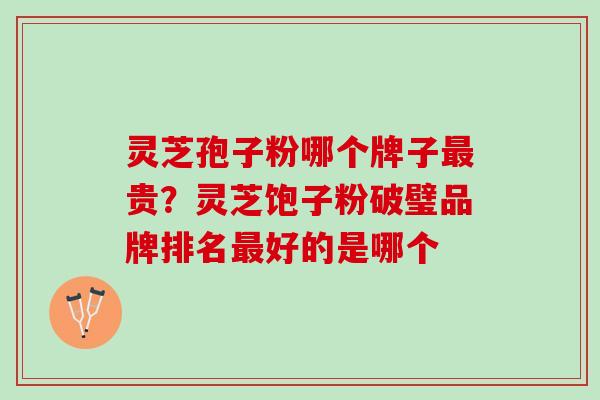 灵芝孢子粉哪个牌子最贵？灵芝饱子粉破璧品牌排名最好的是哪个