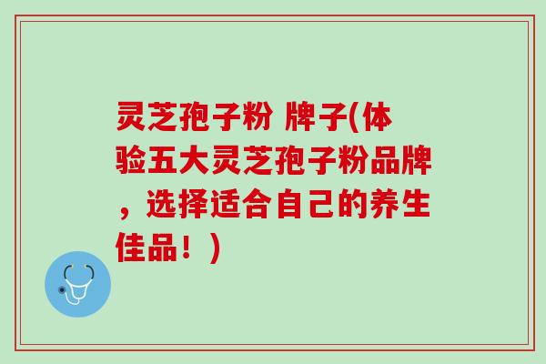 灵芝孢子粉 牌子(体验五大灵芝孢子粉品牌，选择适合自己的养生佳品！)