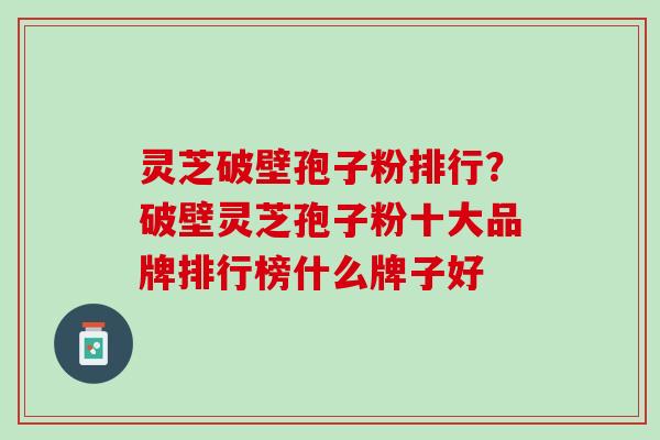 灵芝破壁孢子粉排行?破壁灵芝孢子粉十大品牌排行榜什么牌子好 灵芝破壁孢子粉排行?破壁灵芝孢子粉十大品牌排行榜什么牌子好