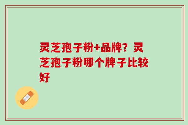 灵芝孢子粉+品牌?灵芝孢子粉哪个牌子比较好 灵芝孢子粉+品牌?灵芝孢子粉哪个牌子比较好
