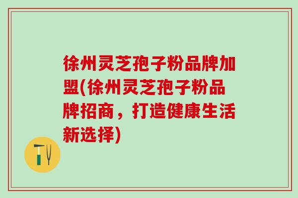 徐州灵芝孢子粉品牌加盟(徐州灵芝孢子粉品牌招商，打造健康生活新选择)