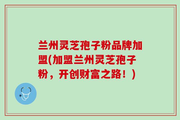 兰州灵芝孢子粉品牌加盟(加盟兰州灵芝孢子粉，开创财富之路！)