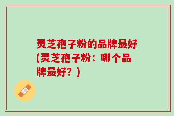 灵芝孢子粉的品牌好(灵芝孢子粉:哪个品牌好?) 灵芝孢子粉的品牌好(灵芝孢子粉:哪个品牌好?)