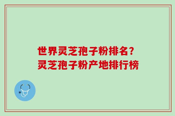 世界灵芝孢子粉排名?灵芝孢子粉产地排行榜 世界灵芝孢子粉排名?灵芝孢子粉产地排行榜