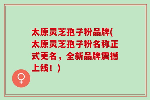 太原灵芝孢子粉品牌(太原灵芝孢子粉名称正式更名，全新品牌震撼上线！)