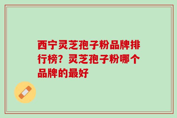 西宁灵芝孢子粉品牌排行榜？灵芝孢子粉哪个品牌的最好