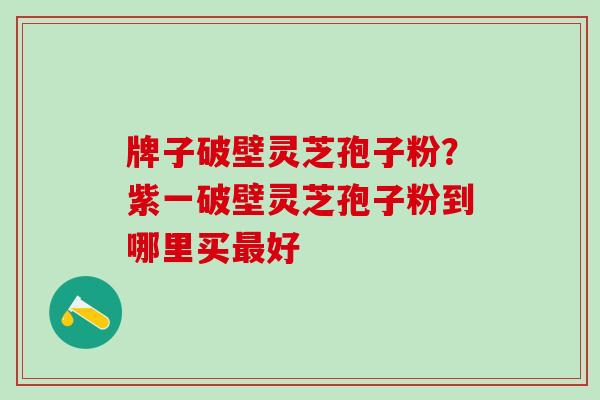 牌子破壁灵芝孢子粉？紫一破壁灵芝孢子粉到哪里买最好
