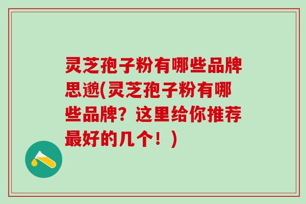 灵芝孢子粉有哪些品牌(灵芝孢子粉有哪些品牌？这里给你推荐最好的几个！)
