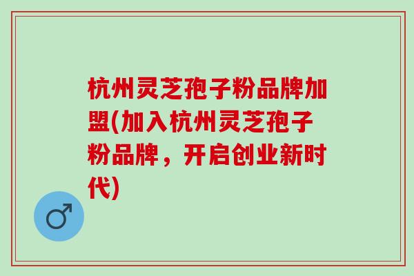 杭州灵芝孢子粉品牌加盟(加入杭州灵芝孢子粉品牌,开启创业新时代) 杭州灵芝孢子粉品牌加盟(加入杭州灵芝孢子粉品牌,开启创业新时代)