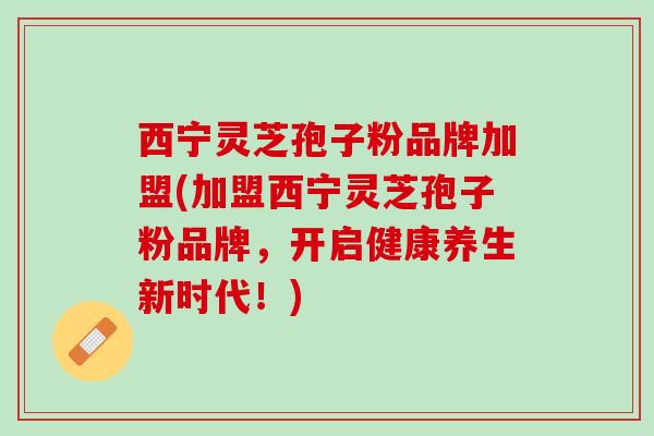 西宁灵芝孢子粉品牌加盟(加盟西宁灵芝孢子粉品牌，开启健康养生新时代！)