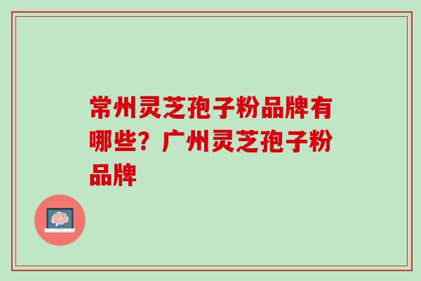 常州灵芝孢子粉品牌有哪些？广州灵芝孢子粉品牌
