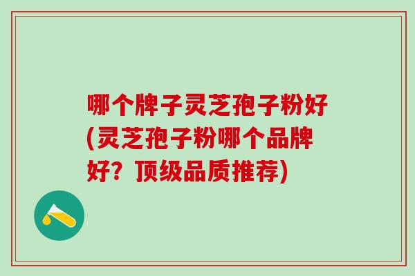 哪个牌子灵芝孢子粉好(灵芝孢子粉哪个品牌好？顶级品质推荐)