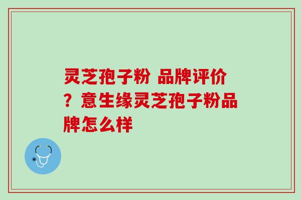 灵芝孢子粉 品牌评价？意生缘灵芝孢子粉品牌怎么样