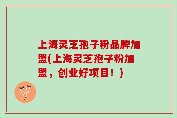 上海灵芝孢子粉品牌加盟(上海灵芝孢子粉加盟，创业好项目！)