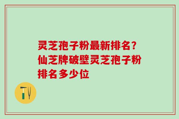 灵芝孢子粉新排名?仙芝牌破壁灵芝孢子粉排名多少位 灵芝孢子粉新排名?仙芝牌破壁灵芝孢子粉排名多少位