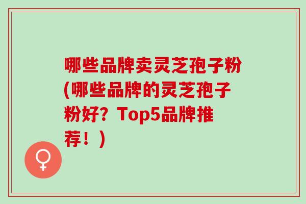 哪些品牌卖灵芝孢子粉(哪些品牌的灵芝孢子粉好?Top5品牌推荐!) 哪些品牌卖灵芝孢子粉(哪些品牌的灵芝孢子粉好?Top5品牌推荐!)