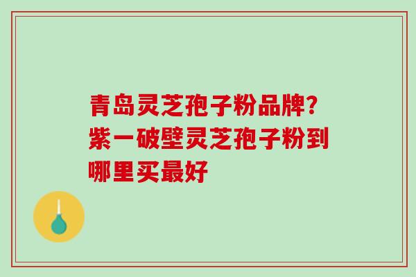 青岛灵芝孢子粉品牌?紫一破壁灵芝孢子粉到哪里买好 青岛灵芝孢子粉品牌?紫一破壁灵芝孢子粉到哪里买好