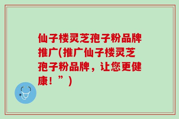 仙子楼灵芝孢子粉品牌推广(推广仙子楼灵芝孢子粉品牌，让您更健康！”)