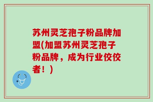 苏州灵芝孢子粉品牌加盟(加盟苏州灵芝孢子粉品牌，成为行业佼佼者！)