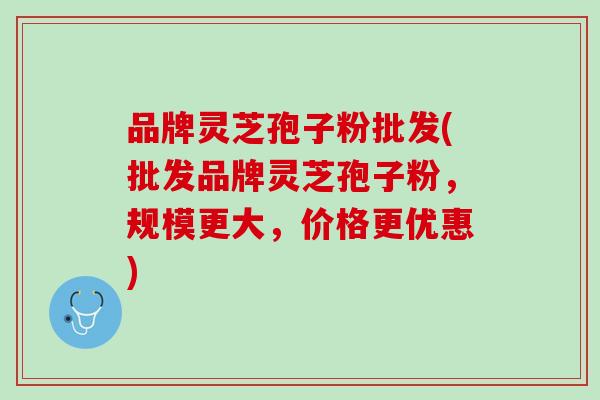 品牌灵芝孢子粉批发(批发品牌灵芝孢子粉，规模更大，价格更优惠)