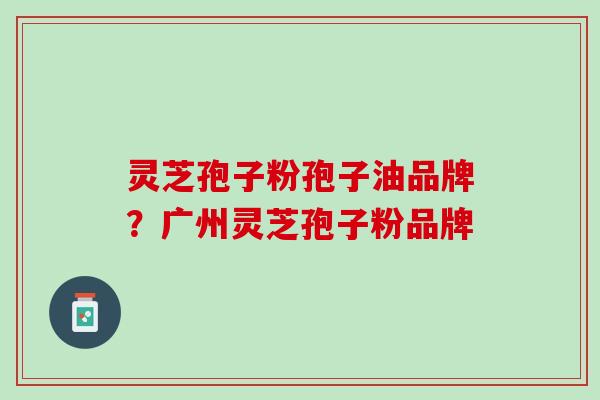 灵芝孢子粉孢子油品牌？广州灵芝孢子粉品牌