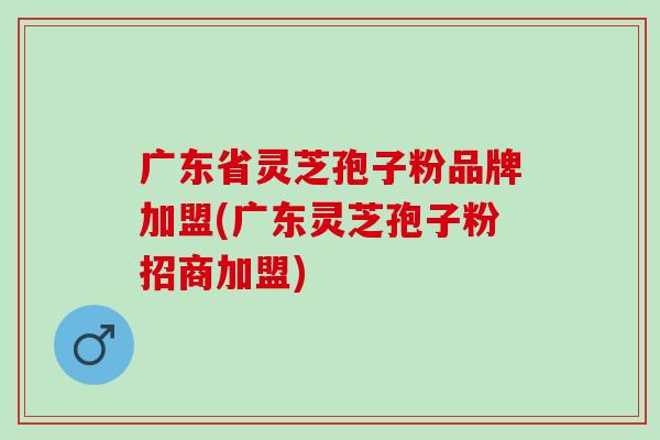 广东省灵芝孢子粉品牌加盟(广东灵芝孢子粉招商加盟)