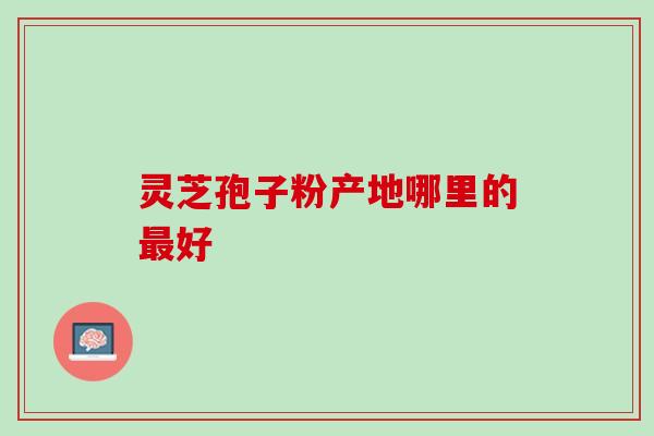 灵芝孢子粉产地哪里的好 灵芝孢子粉产地哪里的好