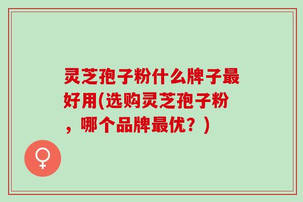 灵芝孢子粉什么牌子最好用(选购灵芝孢子粉，哪个品牌最优？)