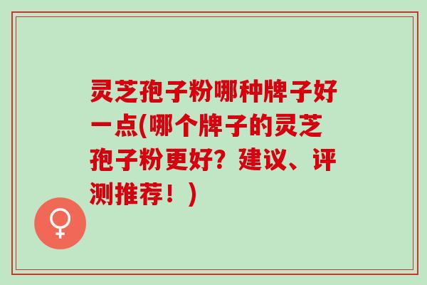 灵芝孢子粉哪种牌子好一点(哪个牌子的灵芝孢子粉更好？建议、评测推荐！)