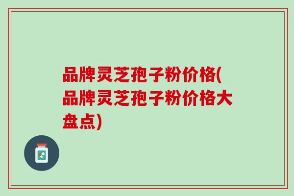 品牌灵芝孢子粉价格(品牌灵芝孢子粉价格大盘点)