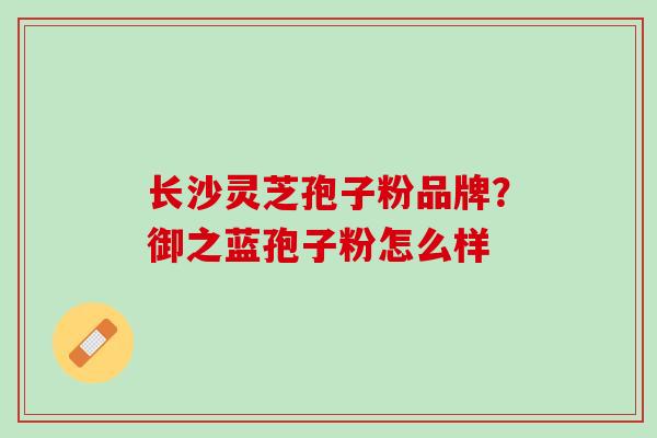长沙灵芝孢子粉品牌?御之蓝孢子粉怎么样 长沙灵芝孢子粉品牌?御之蓝孢子粉怎么样