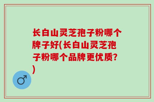 长白山灵芝孢子粉哪个牌子好(长白山灵芝孢子粉哪个品牌更优质？)