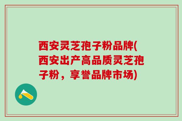 西安灵芝孢子粉品牌(西安出产高品质灵芝孢子粉，享誉品牌市场)