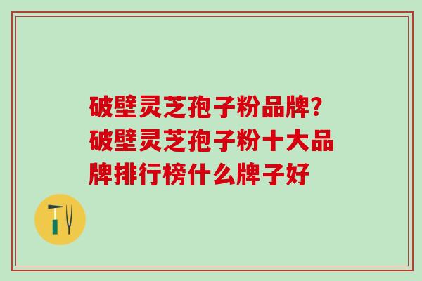 破壁灵芝孢子粉品牌？破壁灵芝孢子粉十大品牌排行榜什么牌子好